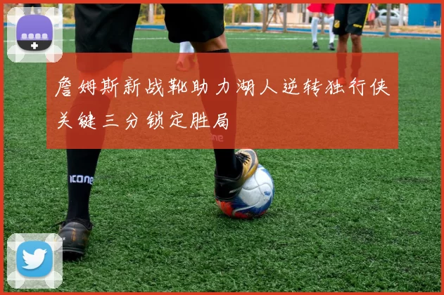 詹姆斯新战靴助力湖人逆转独行侠关键三分锁定胜局