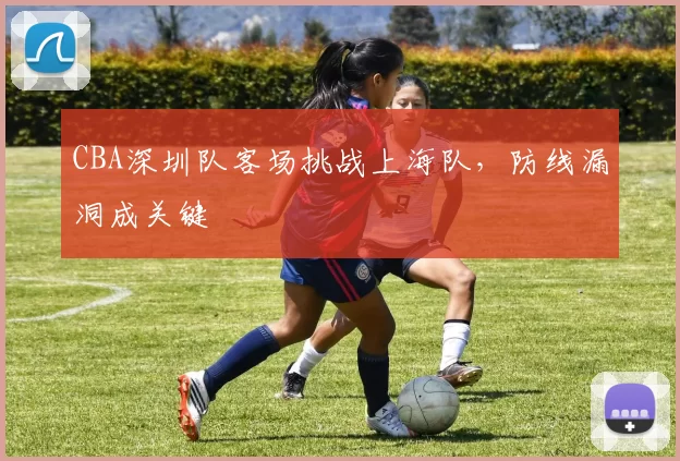 CBA深圳队客场挑战上海队，防线漏洞成关键