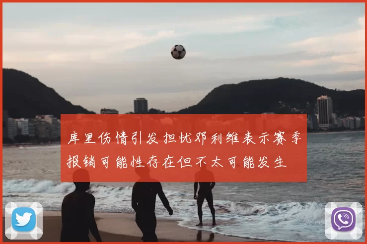 库里伤情引发担忧邓利维表示赛季报销可能性存在但不太可能发生