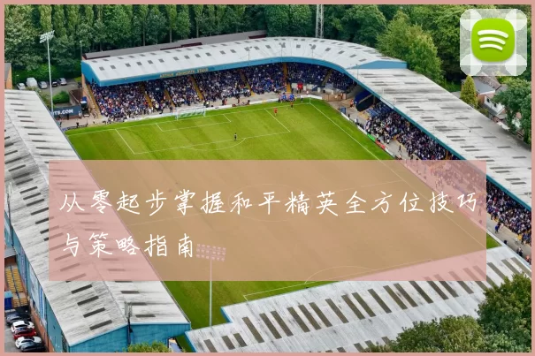 从零起步掌握和平精英全方位技巧与策略指南