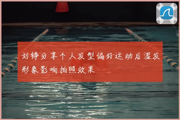 刘铮分享个人发型偏好运动后湿发形象影响拍照效果