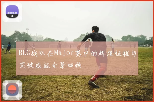 BLG战队在Major赛中的辉煌征程与突破成就全景回顾