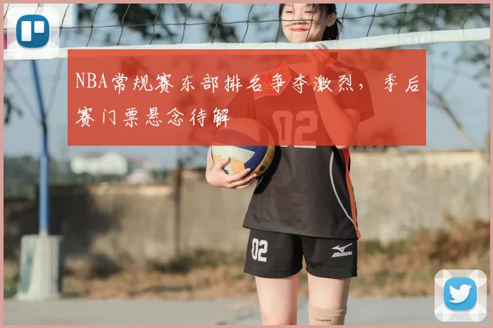 NBA常规赛东部排名争夺激烈，季后赛门票悬念待解