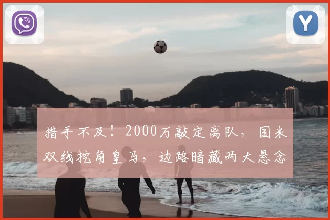 措手不及!2000万敲定离队,国米双线挖角皇马,边路暗藏两大悬念_谈判_队内_弗里斯