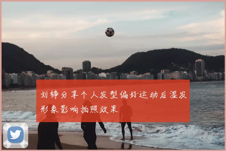 刘铮分享个人发型偏好运动后湿发形象影响拍照效果