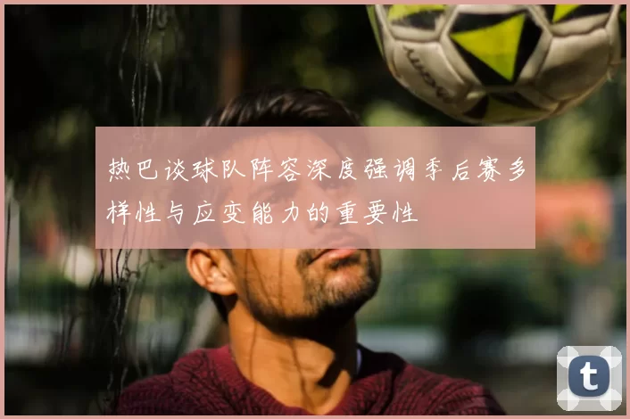 热巴谈球队阵容深度强调季后赛多样性与应变能力的重要性