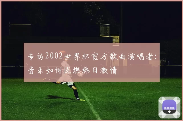 专访2002世界杯官方歌曲演唱者:音乐如何点燃韩日激情