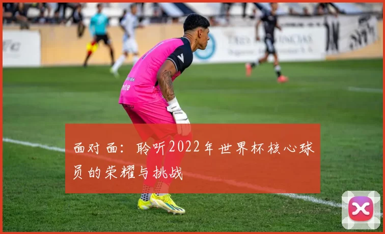 面对面：聆听2022年世界杯核心球员的荣耀与挑战
