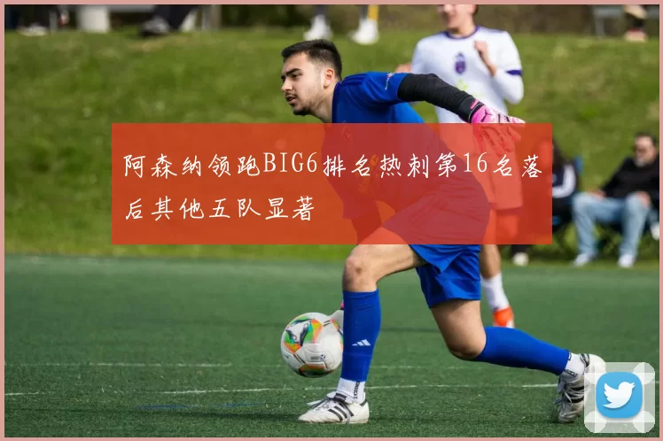 阿森纳领跑BIG6排名热刺第16名落后其他五队显著