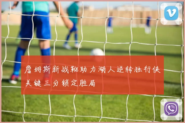 詹姆斯新战靴助力湖人逆转独行侠关键三分锁定胜局