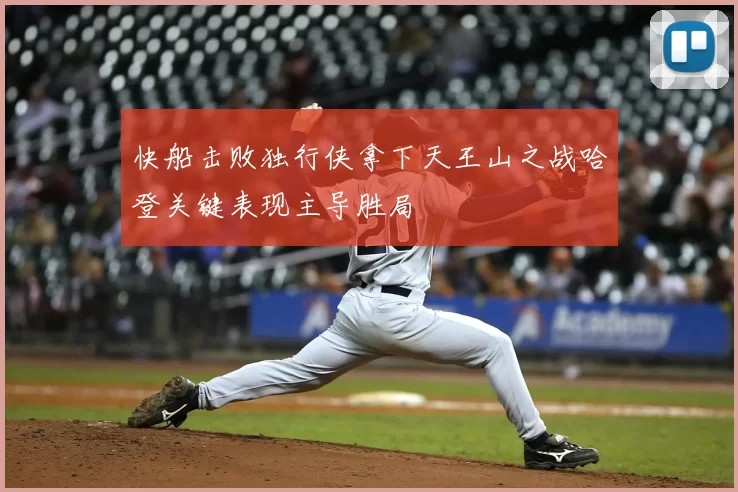 快船击败独行侠拿下天王山之战哈登关键表现主导胜局