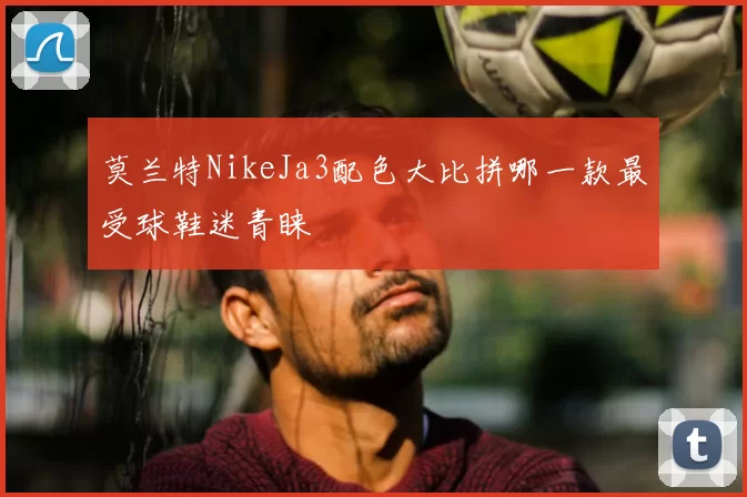 莫兰特NikeJa3配色大比拼哪一款最受球鞋迷青睐
