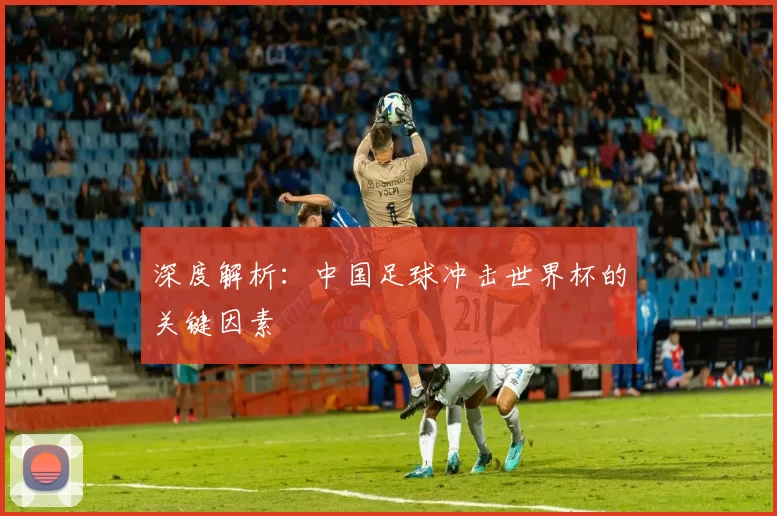 深度解析:中国足球冲击世界杯的关键因素