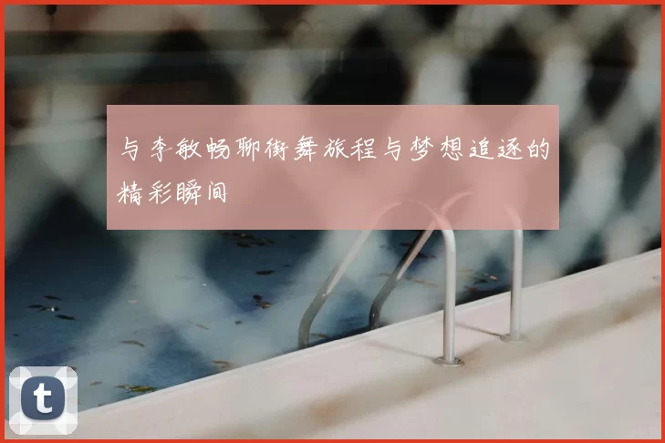与李敏畅聊街舞旅程与梦想追逐的精彩瞬间