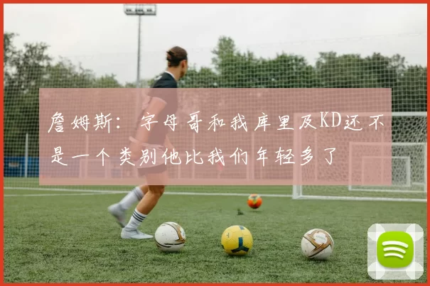 詹姆斯：字母哥和我库里及KD还不是一个类别他比我们年轻多了
