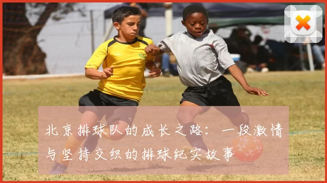 北京排球队的成长之路：一段激情与坚持交织的排球纪实故事