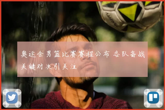 奥运会男篮比赛赛程公布 各队备战关键对决引关注