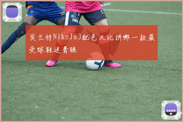 莫兰特NikeJa3配色大比拼哪一款最受球鞋迷青睐