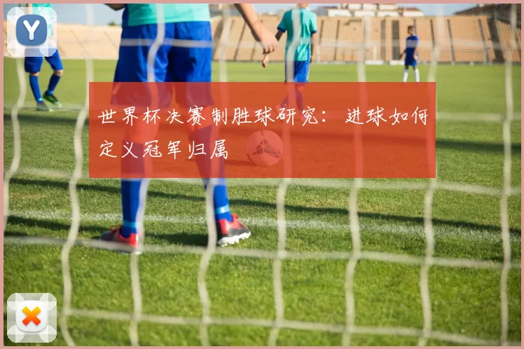 世界杯决赛制胜球研究:进球如何定义冠军归属