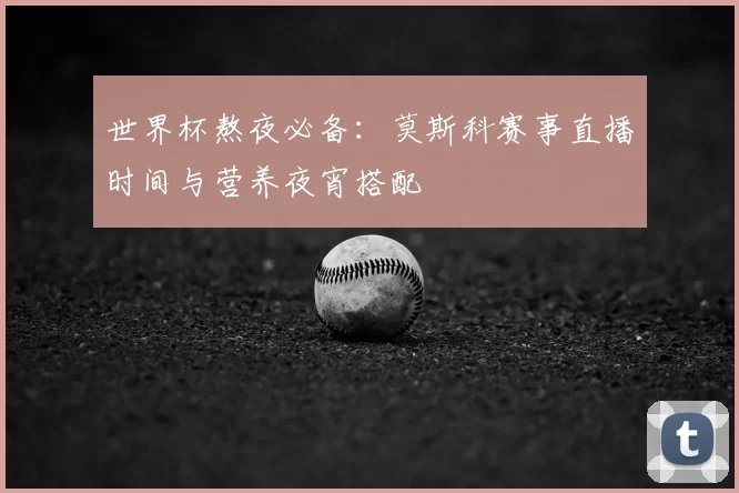 世界杯熬夜必备：莫斯科赛事直播时间与营养夜宵搭配