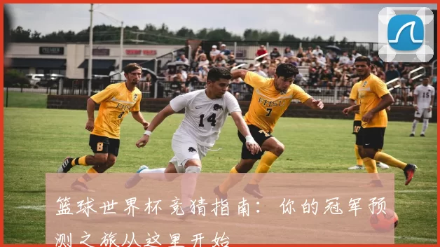 篮球世界杯竞猜指南:你的冠军预测之旅从这里开始