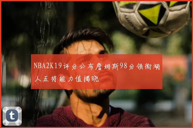 NBA2K19评分公布詹姆斯98分领衔湖人五将能力值揭晓