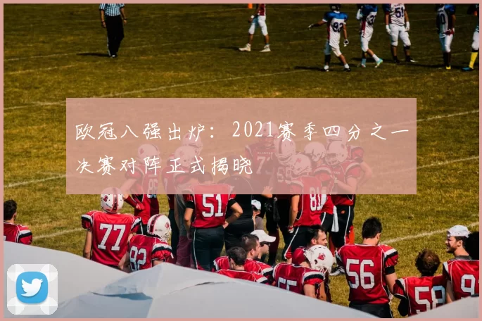 欧冠八强出炉:2021赛季四分之一决赛对阵正式揭晓