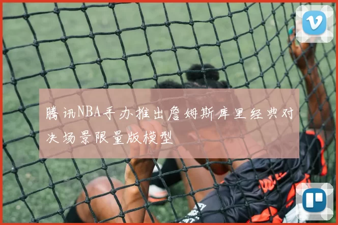 腾讯NBA手办推出詹姆斯库里经典对决场景限量版模型