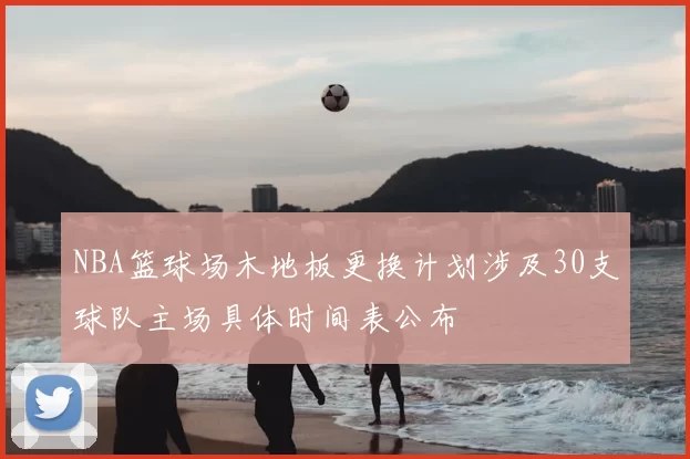 NBA篮球场木地板更换计划涉及30支球队主场具体时间表公布