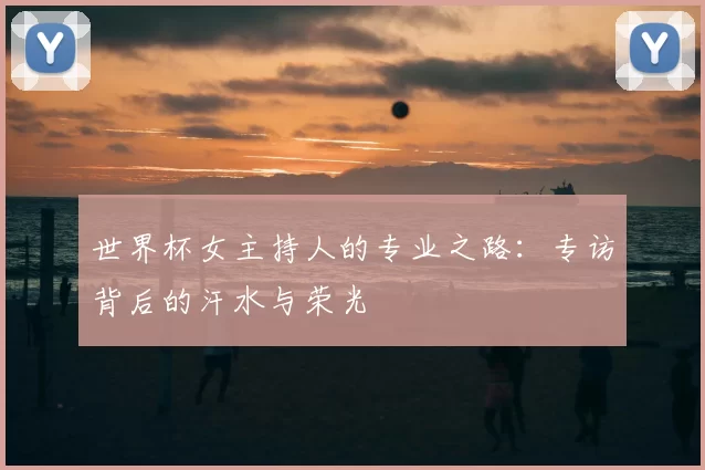 世界杯女主持人的专业之路:专访背后的汗水与荣光
