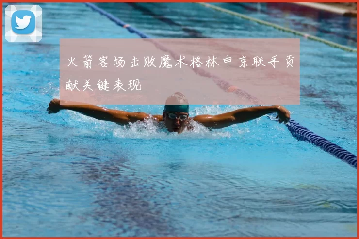 火箭客场击败魔术格林申京联手贡献关键表现