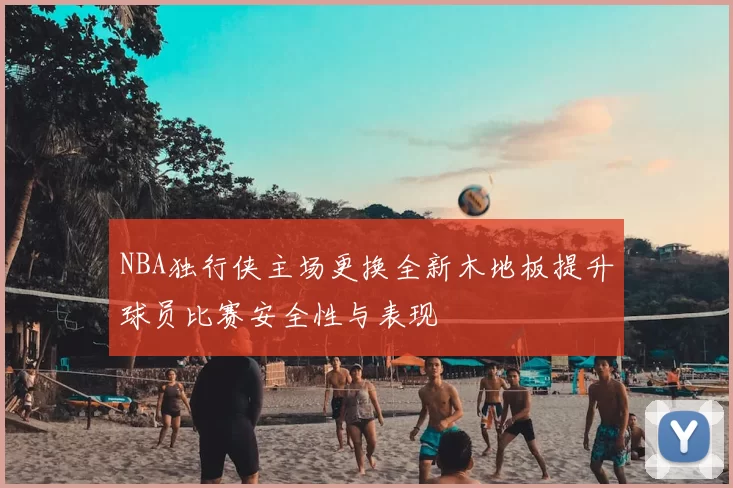 NBA独行侠主场更换全新木地板提升球员比赛安全性与表现