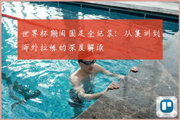 世界杯期间国足全记录：从集训到海外拉练的深度解读