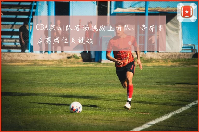CBA深圳队客场挑战上海队，争夺季后赛席位关键战