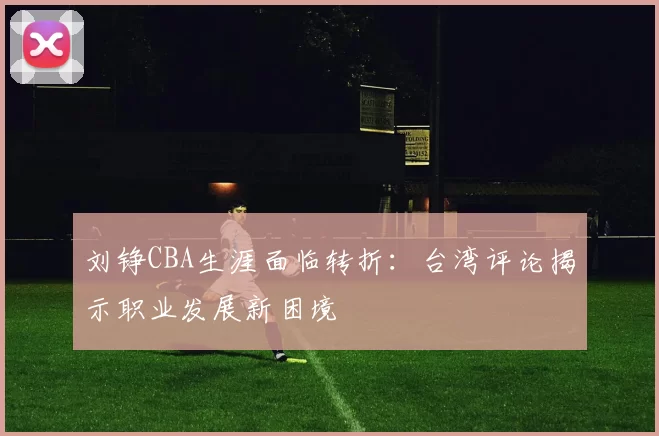 刘铮CBA生涯面临转折：台湾评论揭示职业发展新困境