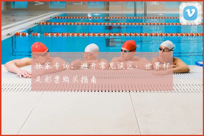 独家专访:避开常见误区,世界杯足彩票购买指南