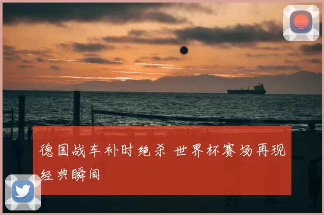德国战车补时绝杀 世界杯赛场再现经典瞬间