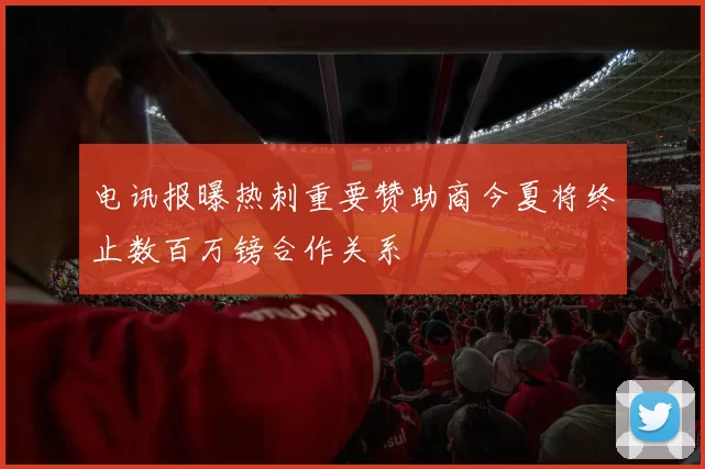 电讯报曝热刺重要赞助商今夏将终止数百万镑合作关系