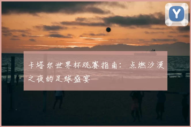 卡塔尔世界杯观赛指南:点燃沙漠之夜的足球盛宴