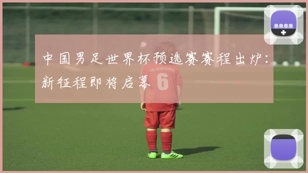 中国男足世界杯预选赛赛程出炉:新征程即将启幕
