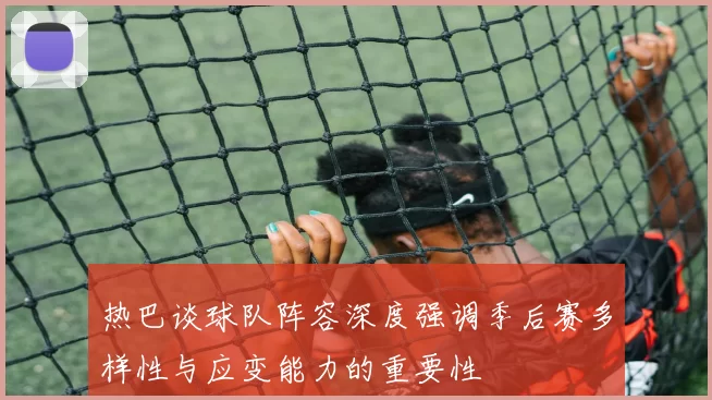 热巴谈球队阵容深度强调季后赛多样性与应变能力的重要性