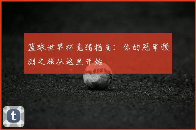 篮球世界杯竞猜指南:你的冠军预测之旅从这里开始