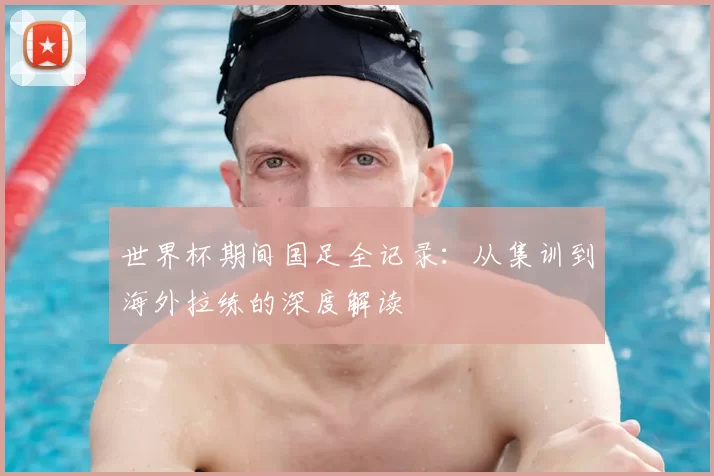 世界杯期间国足全记录:从集训到海外拉练的深度解读