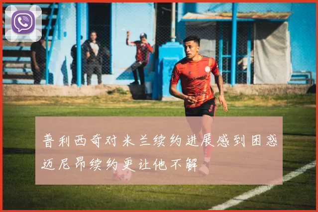 普利西奇对米兰续约进展感到困惑迈尼昂续约更让他不解
