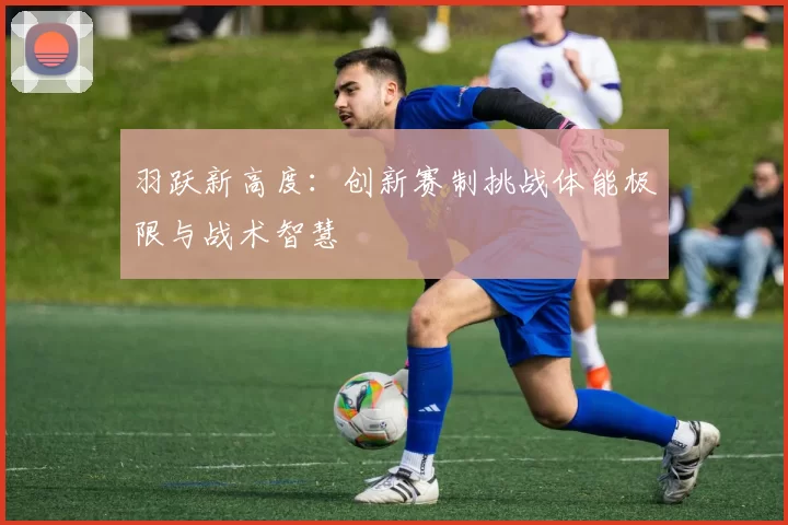 羽跃新高度:创新赛制挑战体能极限与战术智慧