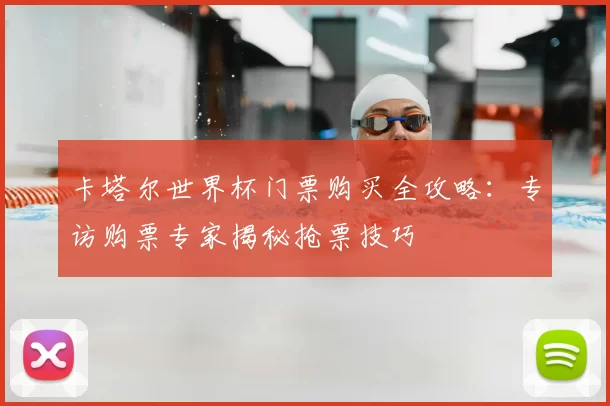 卡塔尔世界杯门票购买全攻略：专访购票专家揭秘抢票技巧
