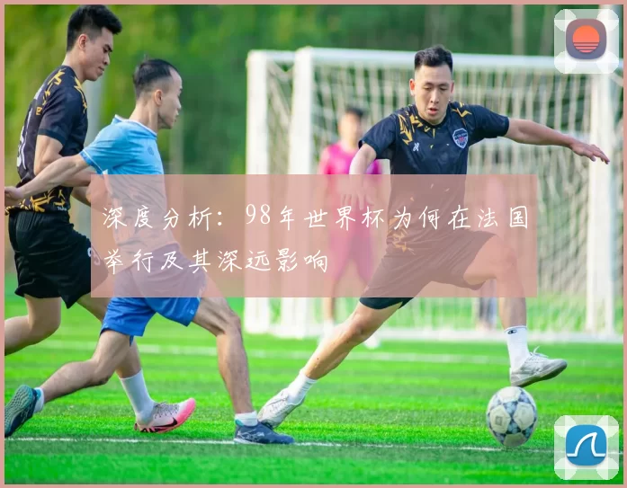 深度分析:98年世界杯为何在法国举行及其深远影响