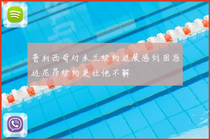 普利西奇对米兰续约进展感到困惑迈尼昂续约更让他不解
