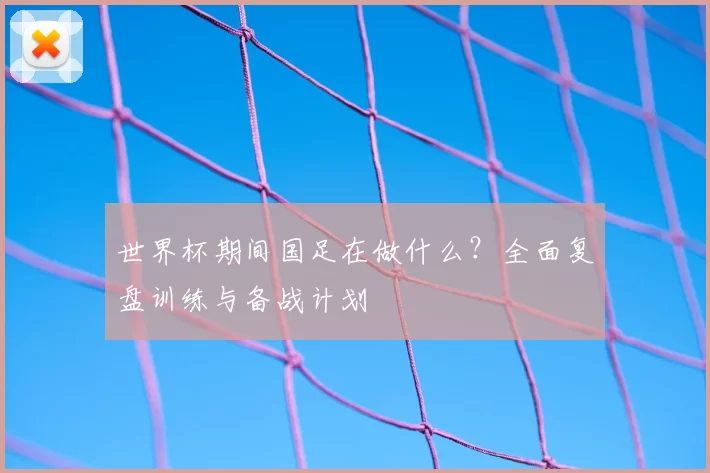 世界杯期间国足在做什么？全面复盘训练与备战计划