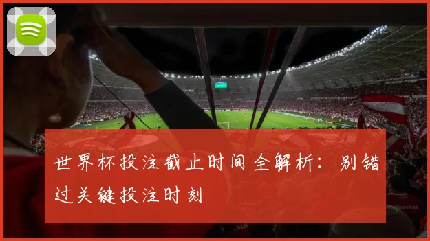 世界杯投注截止时间全解析：别错过关键投注时刻